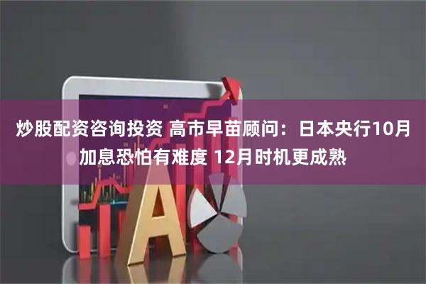 炒股配资咨询投资 高市早苗顾问：日本央行10月加息恐怕有难度 12月时机更成熟