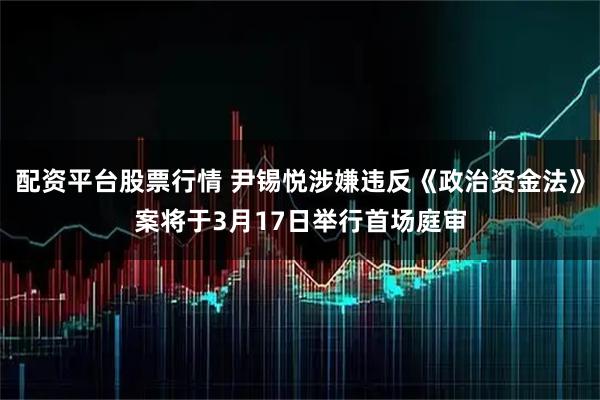 配资平台股票行情 尹锡悦涉嫌违反《政治资金法》案将于3月17日举行首场庭审