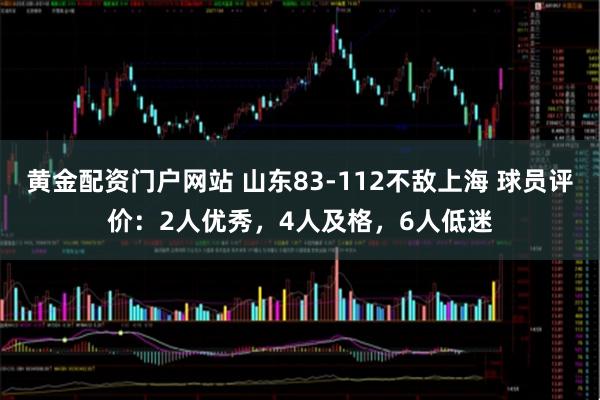 黄金配资门户网站 山东83-112不敌上海 球员评价：2人优秀，4人及格，6人低迷